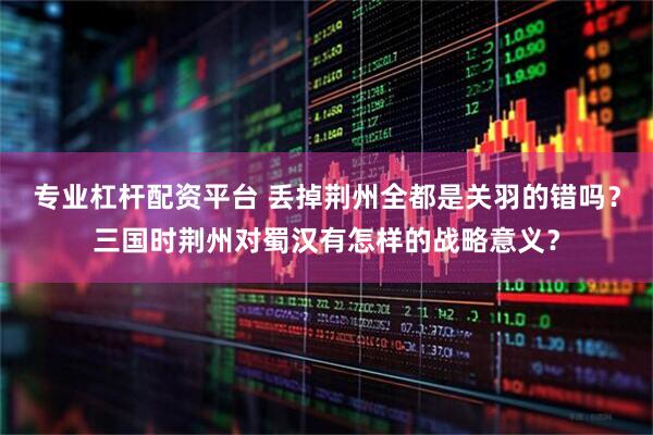 专业杠杆配资平台 丢掉荆州全都是关羽的错吗？三国时荆州对蜀汉有怎样的战略意义？