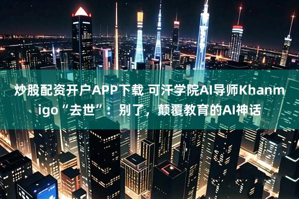 炒股配资开户APP下载 可汗学院AI导师Khanmigo“去世”：别了，颠覆教育的AI神话