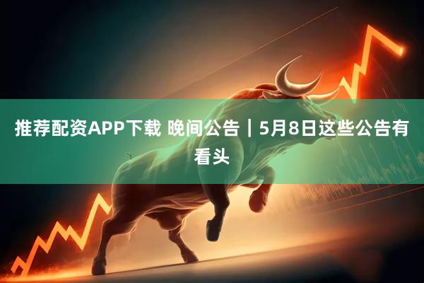 推荐配资APP下载 晚间公告｜5月8日这些公告有看头