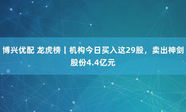 博兴优配 龙虎榜丨机构今日买入这29股，卖出神剑股份4.4亿元