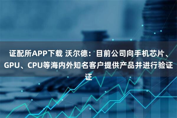 证配所APP下载 沃尔德：目前公司向手机芯片、GPU、CPU等海内外知名客户提供产品并进行验证