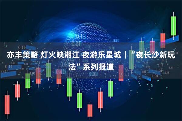 亦丰策略 灯火映湘江 夜游乐星城｜“夜长沙新玩法”系列报道