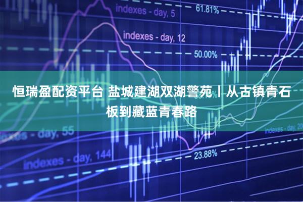 恒瑞盈配资平台 盐城建湖双湖警苑丨从古镇青石板到藏蓝青春路