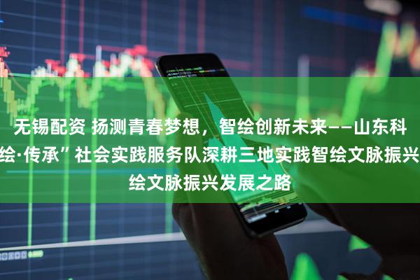无锡配资 扬测青春梦想，智绘创新未来——山东科技大学“绘·传承”社会实践服务队深耕三地实践智绘文脉振兴发展之路