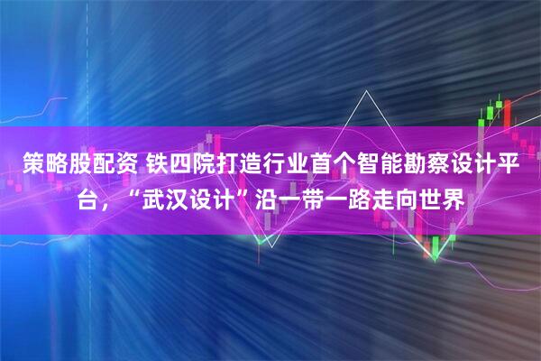 策略股配资 铁四院打造行业首个智能勘察设计平台，“武汉设计”沿一带一路走向世界