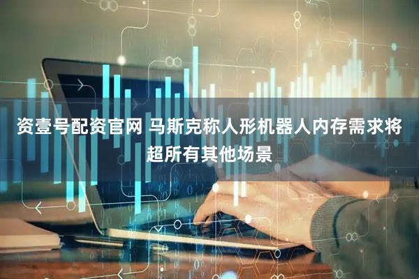资壹号配资官网 马斯克称人形机器人内存需求将超所有其他场景